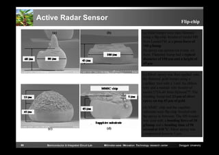 Active Radar Sensor
(a)

(b)

Flip-chip
(a) Gold bumps were then flattened
using a flip-chip bonder of model M9
from LaurierTM at a press force of
100 g/bump
(b) epoxy can spread out evenly on
them. Flattened bump had a typical
diameter of 100 μm and a height of
45 μm
(c) Silver epoxy was then applied onto
the flattened gold bumps using a
capillary tool with a 3-mil Au ribbon
wire and a manual wire bonder of
model 572A-40 from HybondTM . The
resulting bump had 23 μm of silver
epoxy on top 45 μm of gold.

(c)

89

Semiconductor & Integrated Circuit Lab

(d)

(d) MMIC chip and the sapphire
substrate were flip-chip bonded with
the epoxy in between. The M9 bonder
was used with a bonding force of 30
g/bump and a bonding time of 90
second at 110 °C. Silver epoxy was
compressed down to 5 μm.

Millimeter-wave INnovation Technology research center

Dongguk University

 