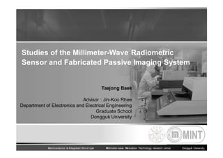 Studies of the Millimeter-Wave Radiometric
Sensor and Fabricated Passive Imaging System

Taejong Baek
Advisor : Jin-Koo Rhee
Department of Electronics and Electrical Engineering
Graduate School
Dongguk University

Semiconductor & Integrated Circuit Lab

Millimeter-wave INnovation Technology research center

Dongguk University

 