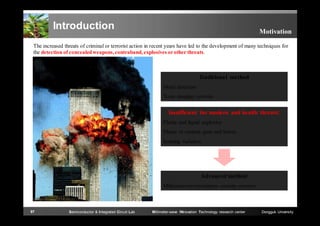 Introduction

Motivation

The increased threats of criminal or terrorist action in recent years have led to the development of many techniques for
the detection of concealed weapons, contraband, explosives or other threats.

Traditional method
Metal detectors
X-ray imaging systems

Insufficient for modern and health threats!
Plastic and liquid explosive
Plastic or ceramic guns and knives
Ionizing radiation

Advanced method
Millimeter-wave/terahertz security systems

97

Semiconductor & Integrated Circuit Lab

Millimeter-wave INnovation Technology research center

Dongguk University

 