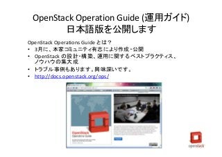 OpenStack Operation Guide (運用ガイド)
日本語版を公開します
OpenStack Operations Guide とは？
• 3月に、本家コミュニティ有志により作成・公開
• OpenStack の設計・構築、運用に関するベストプラクティス、
ノウハウの集大成
• トラブル事例もあります。興味深いです。
• http://docs.openstack.org/ops/
 