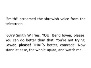 ‘Smith!’ screamed the shrewish voice from the
telescreen.
‘6079 Smith W.! Yes, YOU! Bend lower, please!
You can do better ...