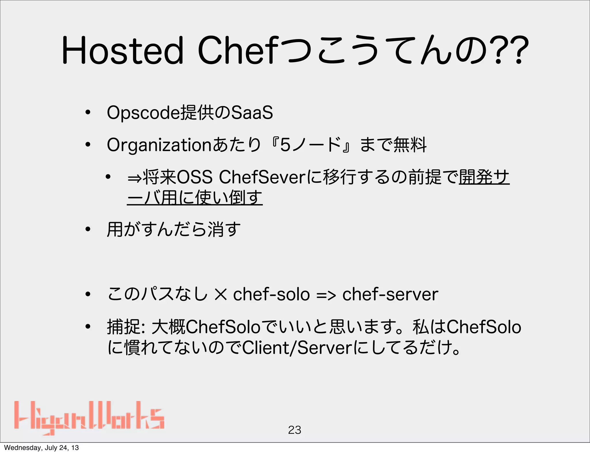 Hosted Chefつこうてんの??
• Opscode提供のSaaS
• Organizationあたり『5ノード』まで無料
• 将来OSS ChefSeverに移行するの前提で開発サ
ーバ用に使い倒す
• 用がすんだら消す
• このパスなし ✕ chef-solo => chef-server
• 捕捉: 大概ChefSoloでいいと思います。私はChefSolo
に慣れてないのでClient/Serverにしてるだけ。
23
Wednesday, July 24, 13
 