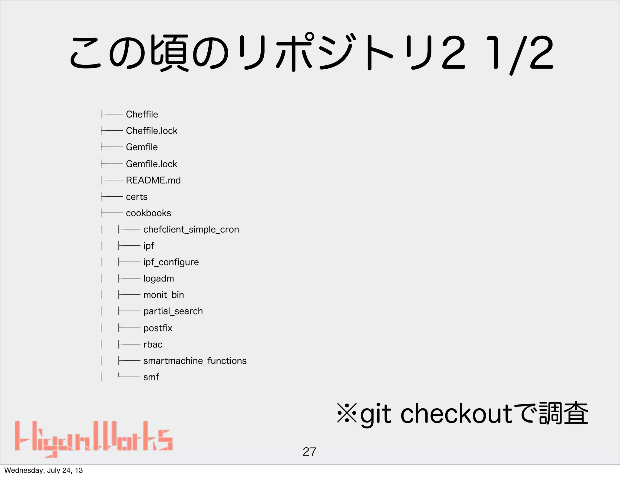 この頃のリポジトリ2 1/2
├── Cheﬃle
├── Cheﬃle.lock
├── Gemﬁle
├── Gemﬁle.lock
├── README.md
├── certs
├── cookbooks
│ ├── chefclient_simple_cron
│ ├── ipf
│ ├── ipf_conﬁgure
│ ├── logadm
│ ├── monit_bin
│ ├── partial_search
│ ├── postﬁx
│ ├── rbac
│ ├── smartmachine_functions
│ └── smf
27
※git checkoutで調査
Wednesday, July 24, 13
 