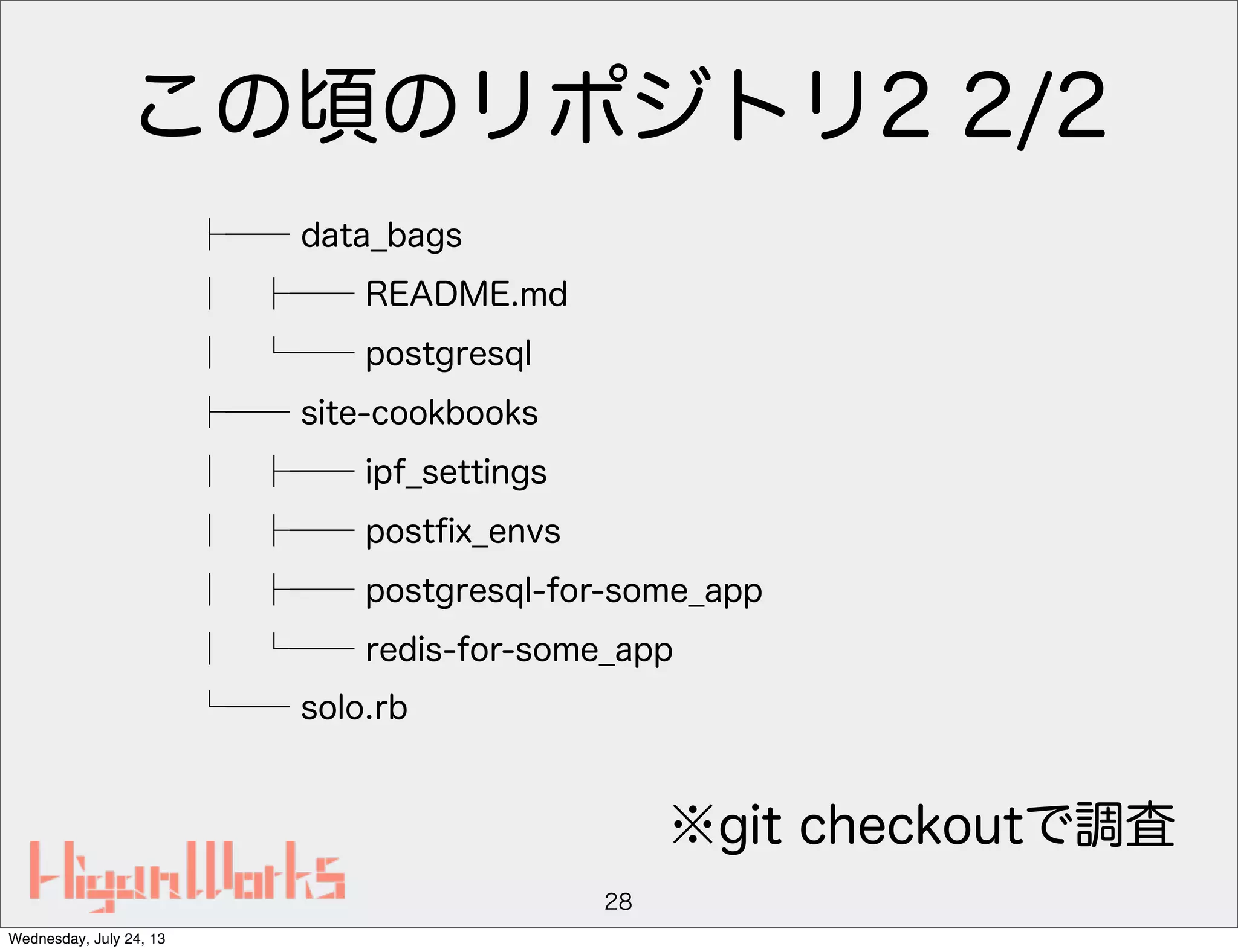 この頃のリポジトリ2 2/2
├── data_bags
│ ├── README.md
│ └── postgresql
├── site-cookbooks
│ ├── ipf_settings
│ ├── postﬁx_envs
│ ├── postgresql-for-some_app
│ └── redis-for-some_app
└── solo.rb
28
※git checkoutで調査
Wednesday, July 24, 13
 