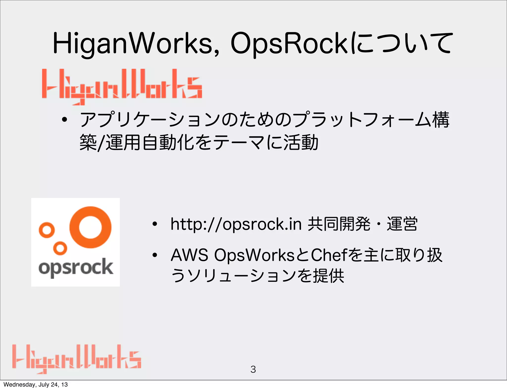 HiganWorks, OpsRockについて
3
• http://opsrock.in 共同開発・運営
• AWS OpsWorksとChefを主に取り扱
うソリューションを提供
• アプリケーションのためのプラットフォーム構
築/運用自動化をテーマに活動
Wednesday, July 24, 13
 