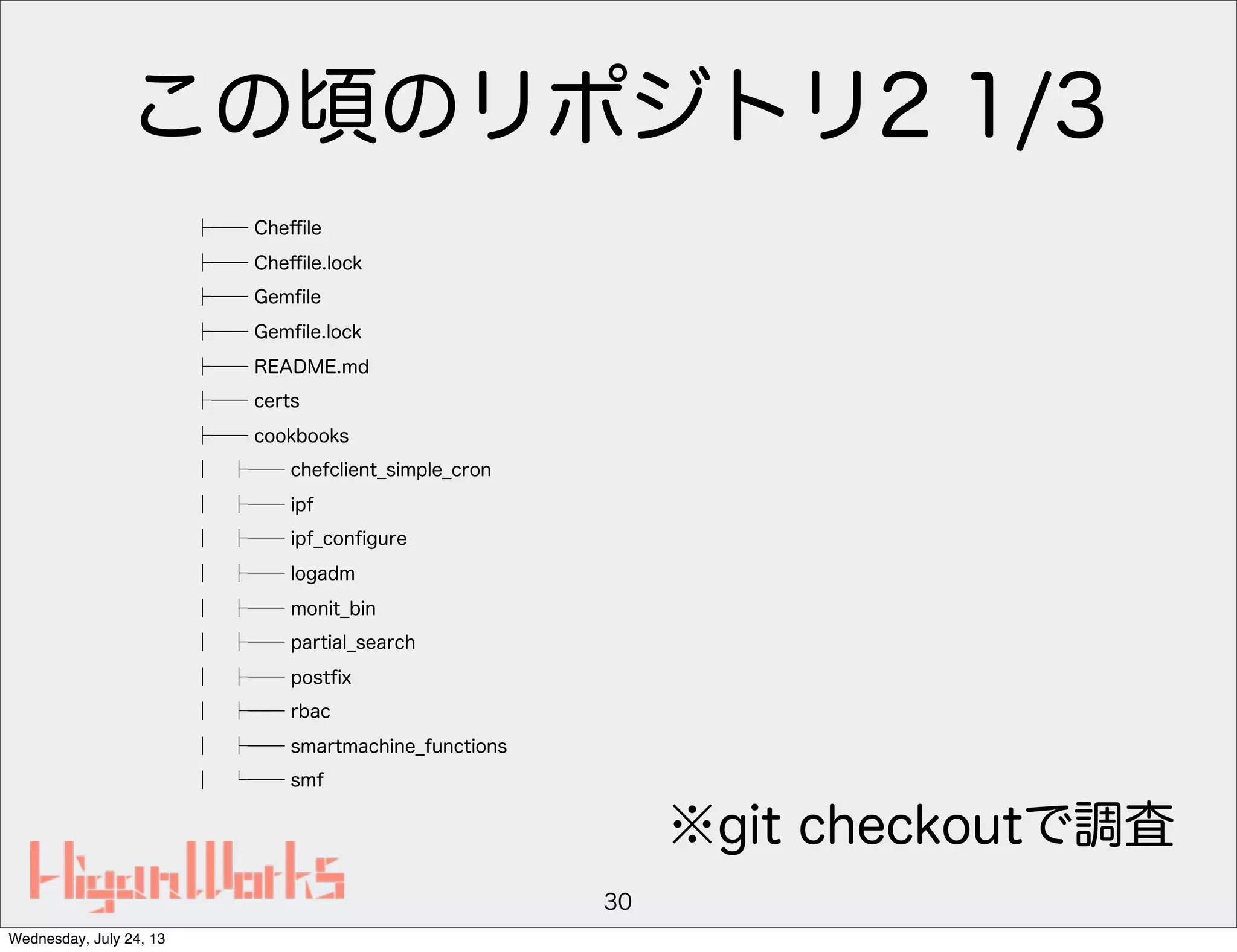 この頃のリポジトリ2 1/3
├── Cheﬃle
├── Cheﬃle.lock
├── Gemﬁle
├── Gemﬁle.lock
├── README.md
├── certs
├── cookbooks
│ ├── chefclient_simple_cron
│ ├── ipf
│ ├── ipf_conﬁgure
│ ├── logadm
│ ├── monit_bin
│ ├── partial_search
│ ├── postﬁx
│ ├── rbac
│ ├── smartmachine_functions
│ └── smf
30
※git checkoutで調査
Wednesday, July 24, 13
 