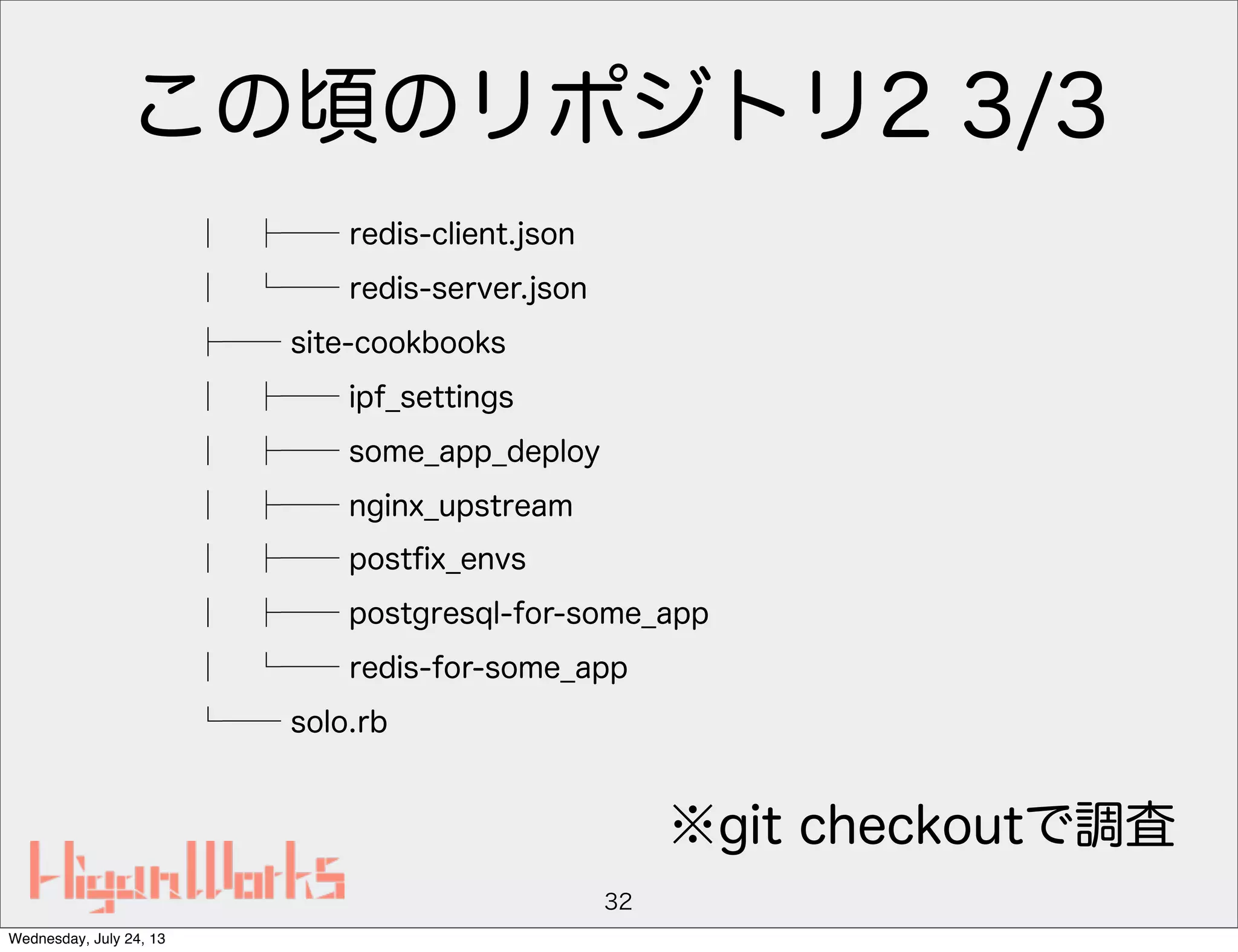 この頃のリポジトリ2 3/3
│ ├── redis-client.json
│ └── redis-server.json
├── site-cookbooks
│ ├── ipf_settings
│ ├── some_app_deploy
│ ├── nginx_upstream
│ ├── postﬁx_envs
│ ├── postgresql-for-some_app
│ └── redis-for-some_app
└── solo.rb
32
※git checkoutで調査
Wednesday, July 24, 13
 