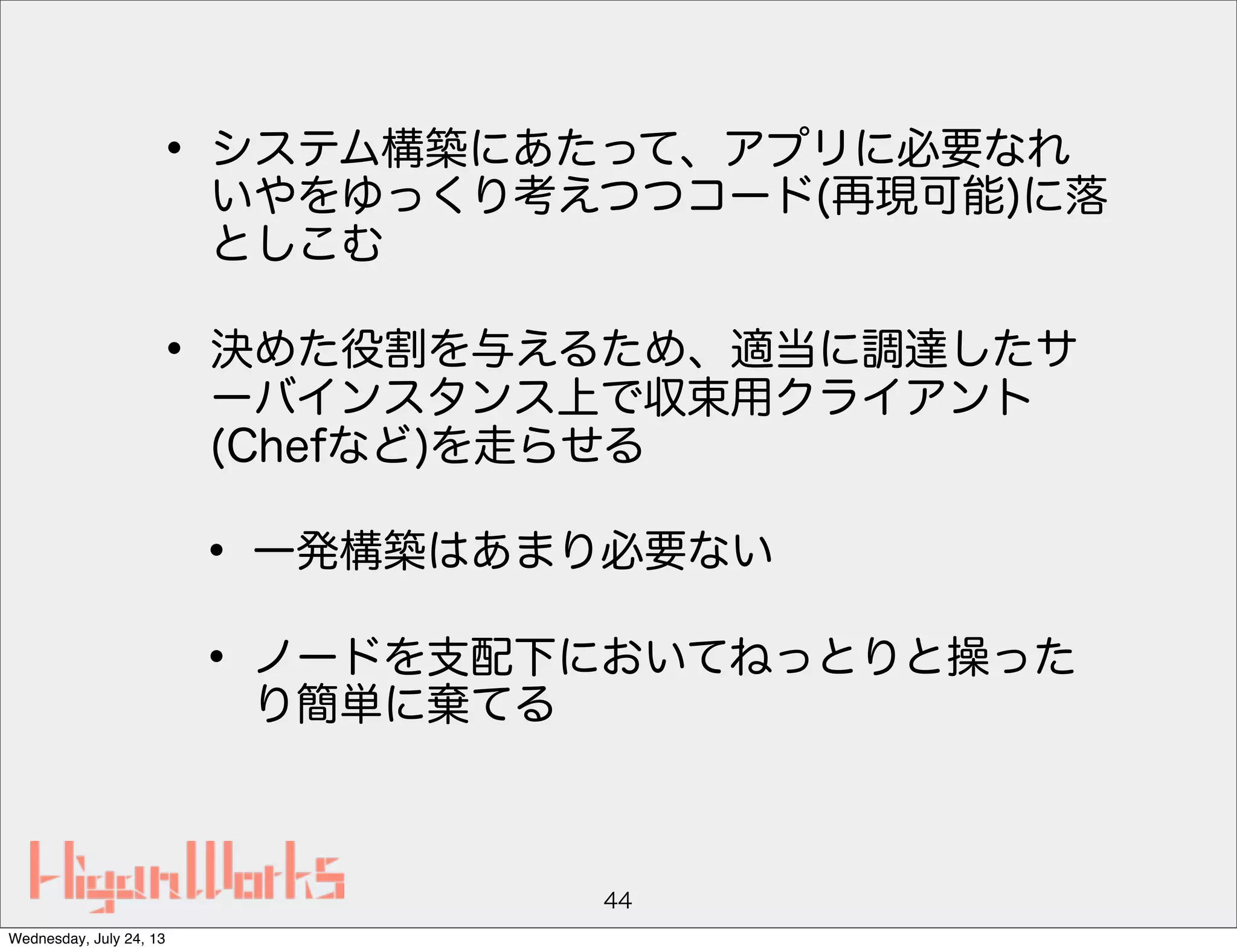 • システム構築にあたって、アプリに必要なれ
いやをゆっくり考えつつコード(再現可能)に落
としこむ
• 決めた役割を与えるため、適当に調達したサ
ーバインスタンス上で収束用クライアント
(Chefなど)を走らせる
• 一発構築はあまり必要ない
• ノードを支配下においてねっとりと操った
り簡単に棄てる
44
Wednesday, July 24, 13
 
