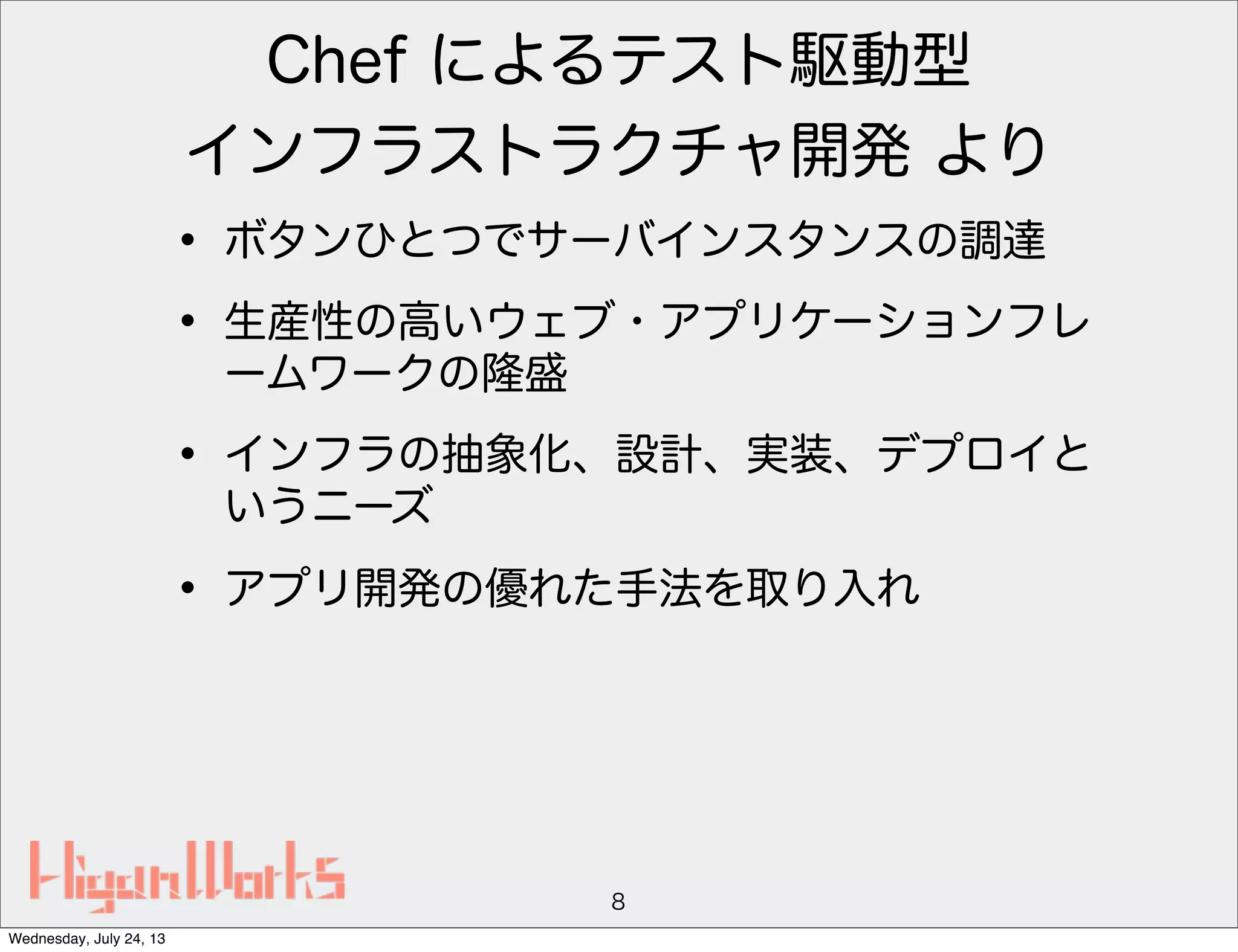 Chef によるテスト駆動型
インフラストラクチャ開発 より
• ボタンひとつでサーバインスタンスの調達
• 生産性の高いウェブ・アプリケーションフレ
ームワークの隆盛
• インフラの抽象化、設計、実装、デプロイと
いうニーズ
• アプリ開発の優れた手法を取り入れ
8
Wednesday, July 24, 13
 