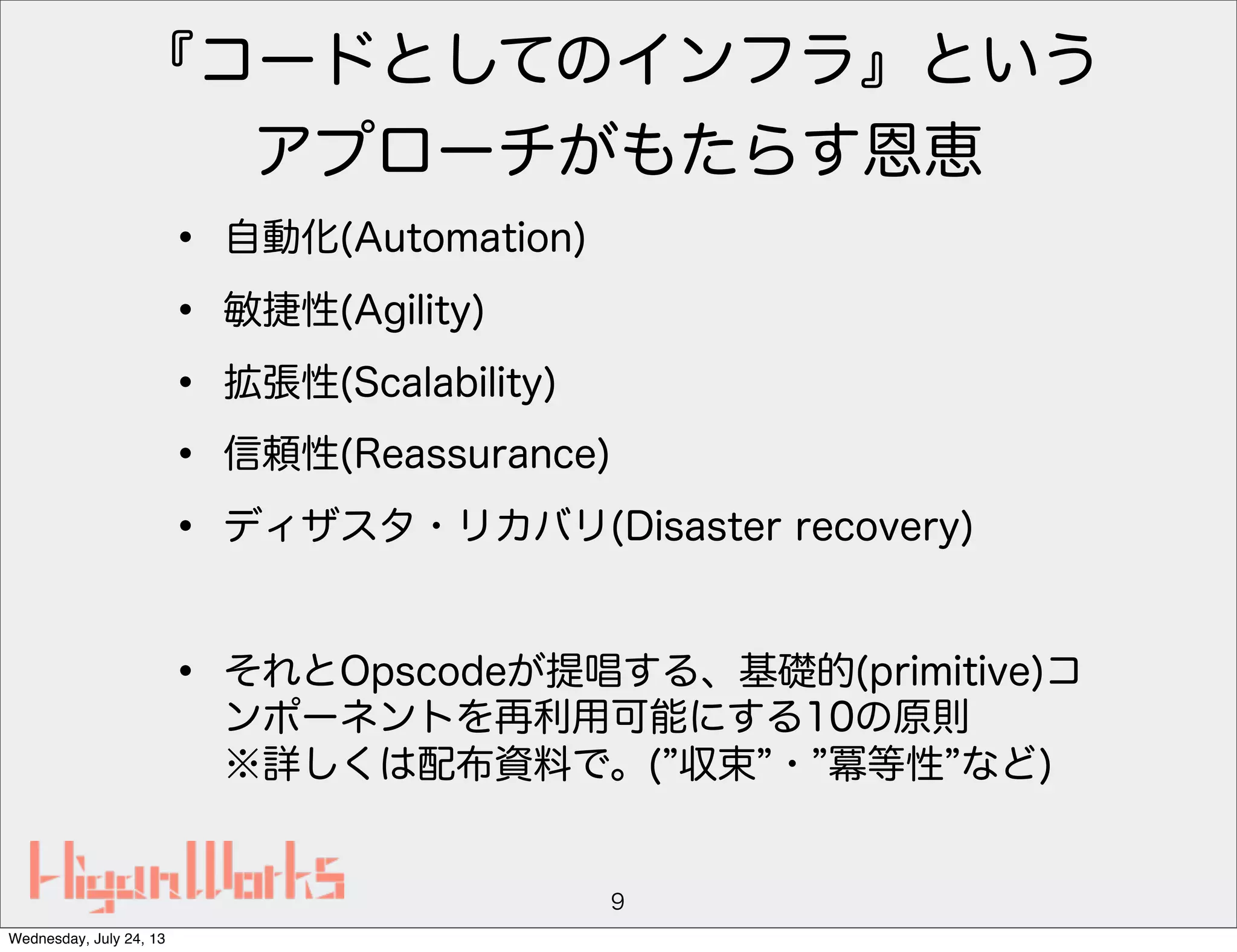 『コードとしてのインフラ』という
アプローチがもたらす恩恵
• 自動化(Automation)
• 敏捷性(Agility)
• 拡張性(Scalability)
• 信頼性(Reassurance)
• ディザスタ・リカバリ(Disaster recovery)
• それとOpscodeが提唱する、基礎的(primitive)コ
ンポーネントを再利用可能にする10の原則
※詳しくは配布資料で。( 収束 ・ 冪等性 など)
9
Wednesday, July 24, 13
 