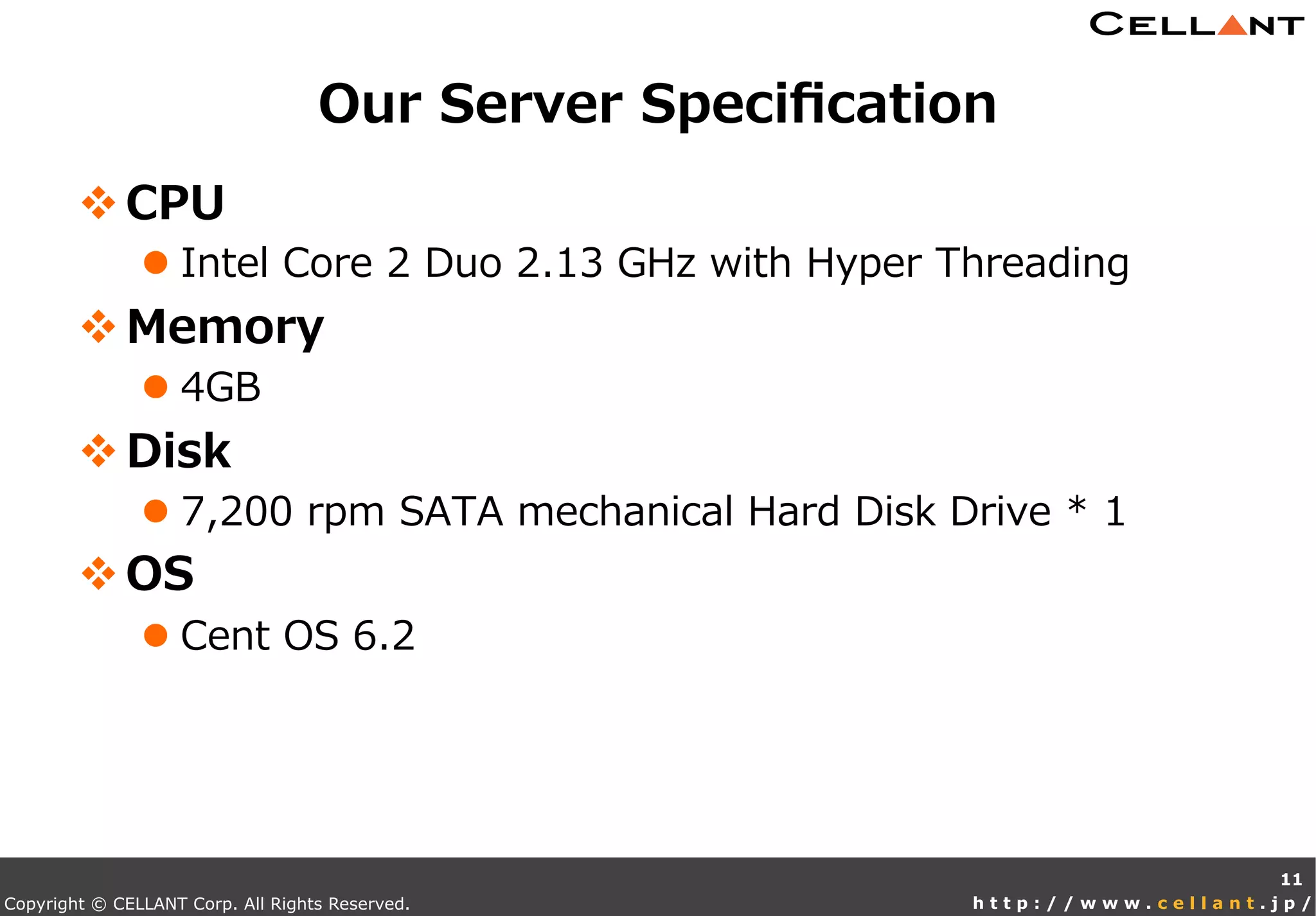 Copyright © CELLANT Corp. All Rights Reserved. h t t p : / / w w w . c e l l a n t . j p /
v CPU
l Intel  Core  2  Duo  2.13  GHz  with  Hyper  Threading
v Memory
l 4GB
v Disk
l 7,200  rpm  SATA  mechanical  Hard  Disk  Drive  *  1
v OS
l Cent  OS  6.2
Our  Server  Speciﬁcation
11
 