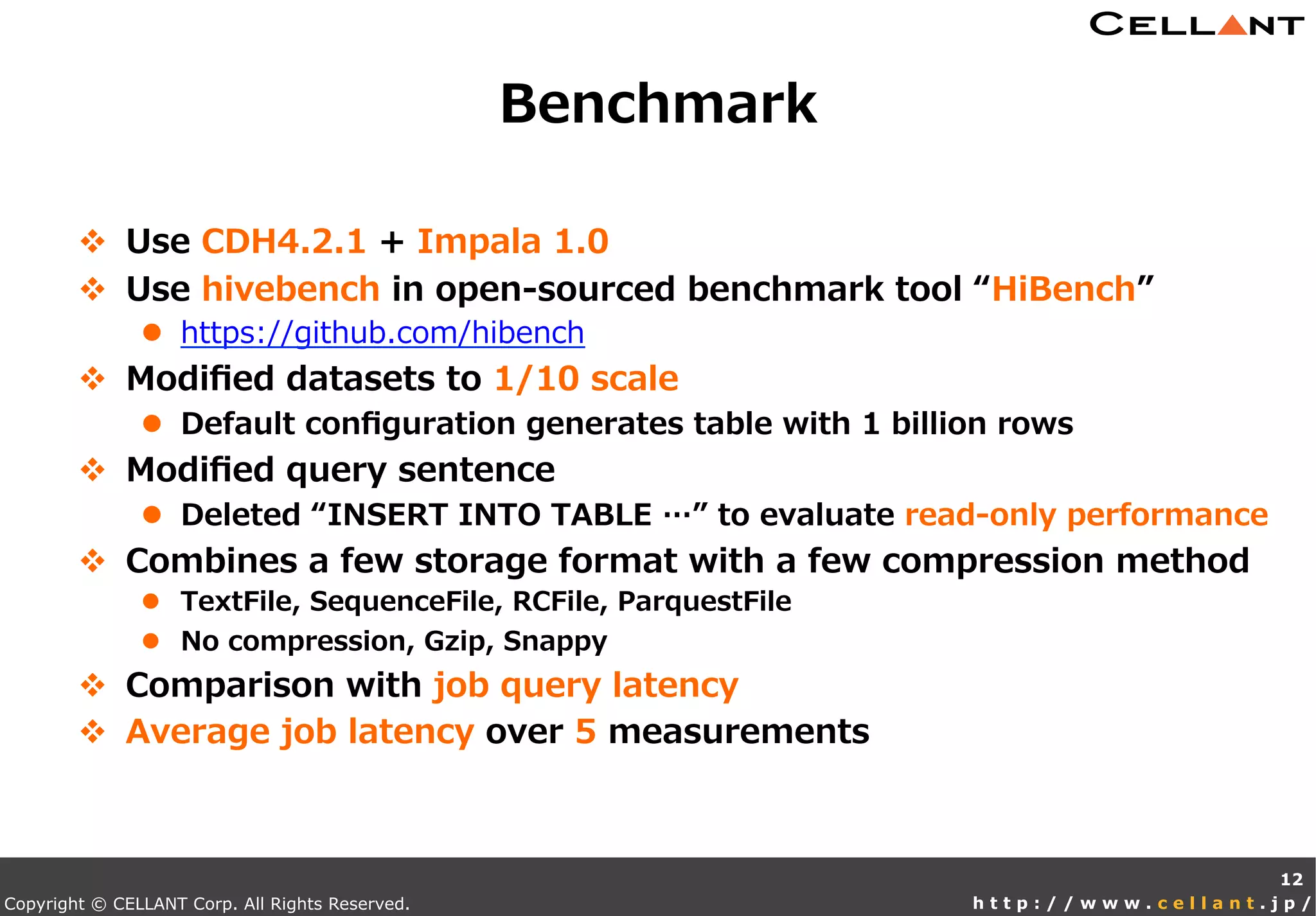 Copyright © CELLANT Corp. All Rights Reserved. h t t p : / / w w w . c e l l a n t . j p /
v  Use  CDH4.2.1  +  Impala  1.0
v  Use  hivebench  in  open-‐‑‒sourced  benchmark  tool  “HiBench”
l  https://github.com/hibench
v  Modiﬁed  datasets  to  1/10  scale
l  Default  conﬁguration  generates  table  with  1  billion  rows
v  Modiﬁed  query  sentence
l  Deleted  “INSERT  INTO  TABLE  …”  to  evaluate  read-‐‑‒only  performance
v  Combines  a  few  storage  format  with  a  few  compression  method
l  TextFile,  SequenceFile,  RCFile,  ParquestFile
l  No  compression,  Gzip,  Snappy
v  Comparison  with  job  query  latency
v  Average  job  latency  over  5  measurements
Benchmark
12
 