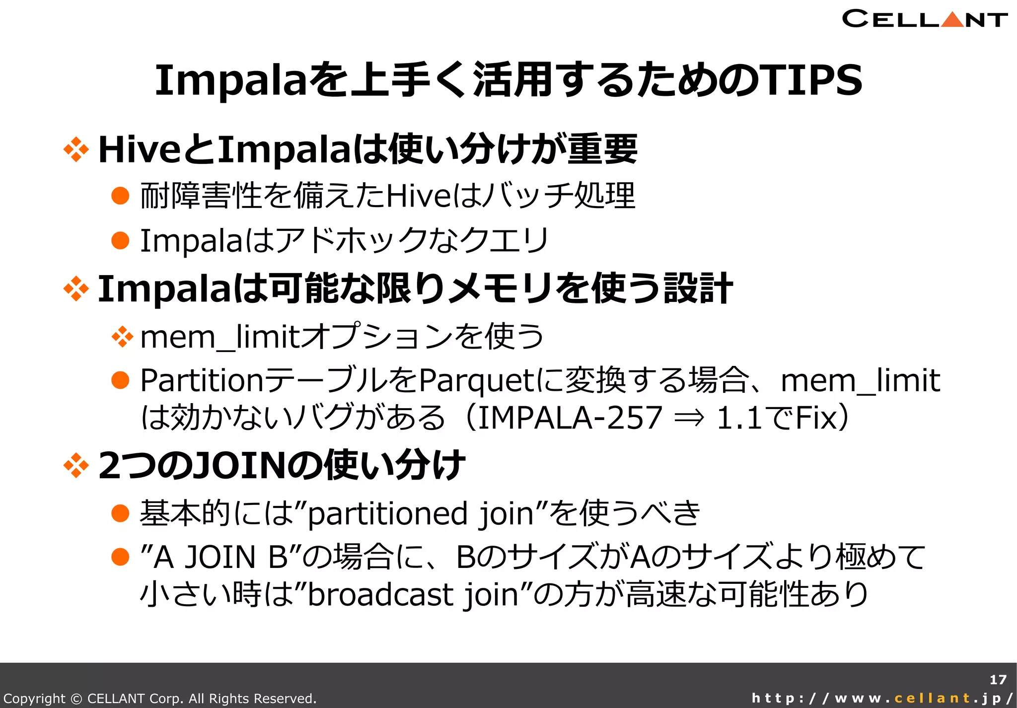 Copyright © CELLANT Corp. All Rights Reserved. h t t p : / / w w w . c e l l a n t . j p /
v HiveとImpalaは使い分けが重要
l 耐障害性を備えたHiveはバッチ処理理
l Impalaはアドホックなクエリ
v Impalaは可能な限りメモリを使う設計
v mem_̲limitオプションを使う
l PartitionテーブルをParquetに変換する場合、mem_̲limit
は効かないバグがある（IMPALA-‐‑‒257  ⇒  1.1でFix）
v 2つのJOINの使い分け
l 基本的には”partitioned  join”を使うべき
l ”A  JOIN  B”の場合に、BのサイズがAのサイズより極めて
⼩小さい時は”broadcast  join”の⽅方が⾼高速な可能性あり
Impalaを上⼿手く活⽤用するためのTIPS
17
 