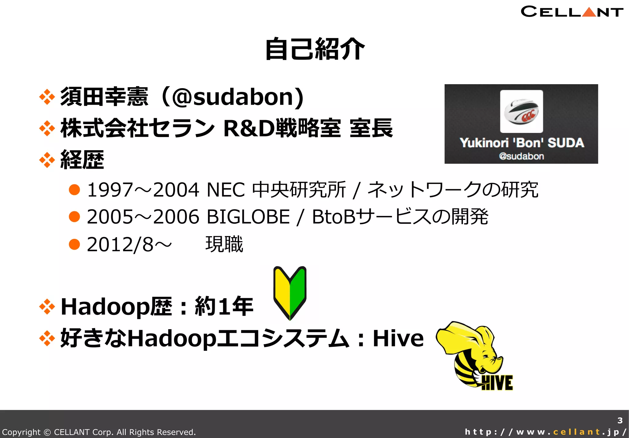 Copyright © CELLANT Corp. All Rights Reserved. h t t p : / / w w w . c e l l a n t . j p /
v 須⽥田幸憲（@sudabon)
v 株式会社セラン  R&D戦略略室  室⻑⾧長
v 経歴
l 1997〜～2004  NEC  中央研究所  /  ネットワークの研究
l 2005〜～2006  BIGLOBE  /  BtoBサービスの開発
l 2012/8〜～          現職
v Hadoop歴：約1年年
v 好きなHadoopエコシステム：Hive
⾃自⼰己紹介
3
 