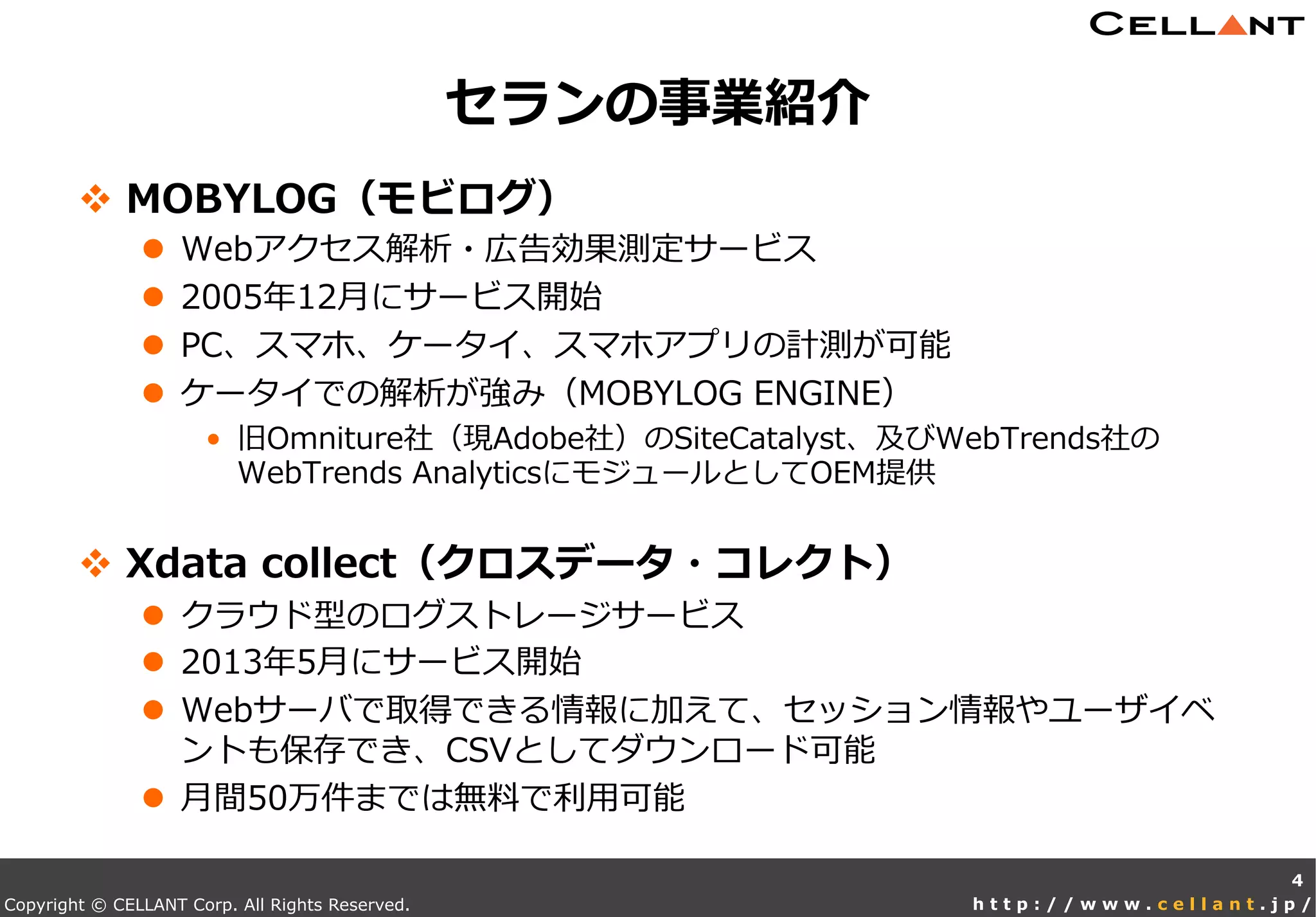Copyright © CELLANT Corp. All Rights Reserved. h t t p : / / w w w . c e l l a n t . j p /
v  MOBYLOG（モビログ）
l  Webアクセス解析・広告効果測定サービス
l  2005年年12⽉月にサービス開始
l  PC、スマホ、ケータイ、スマホアプリの計測が可能
l  ケータイでの解析が強み（MOBYLOG  ENGINE）
•  旧Omniture社（現Adobe社）のSiteCatalyst、及びWebTrends社の
WebTrends  AnalyticsにモジュールとしてOEM提供
v  Xdata  collect（クロスデータ・コレクト）
l  クラウド型のログストレージサービス
l  2013年年5⽉月にサービス開始
l  Webサーバで取得できる情報に加えて、セッション情報やユーザイベ
ントも保存でき、CSVとしてダウンロード可能
l  ⽉月間50万件までは無料料で利利⽤用可能
セランの事業紹介
4
 