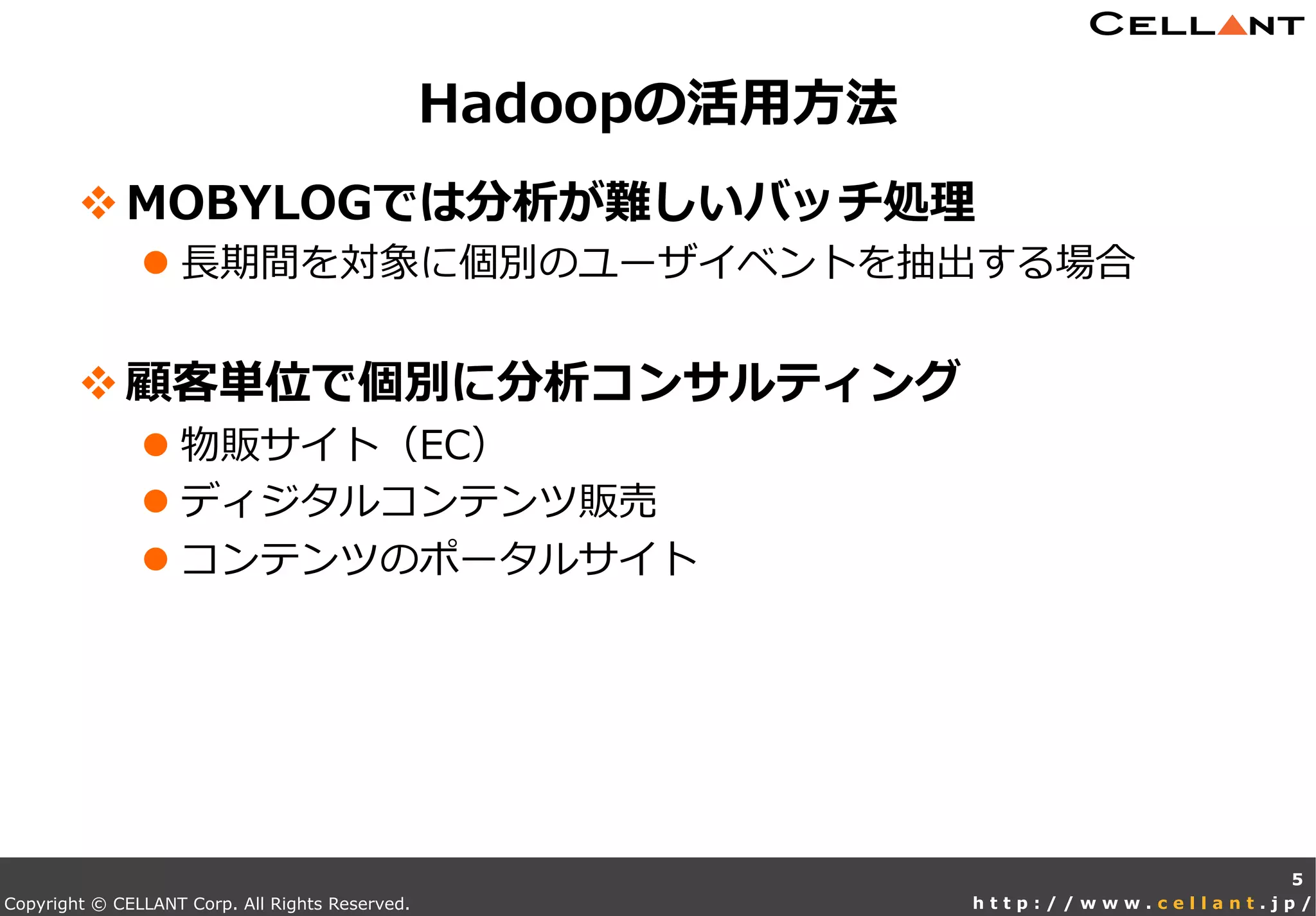 Copyright © CELLANT Corp. All Rights Reserved. h t t p : / / w w w . c e l l a n t . j p /
v MOBYLOGでは分析が難しいバッチ処理理
l ⻑⾧長期間を対象に個別のユーザイベントを抽出する場合
v 顧客単位で個別に分析コンサルティング
l 物販サイト（EC）
l ディジタルコンテンツ販売
l コンテンツのポータルサイト
Hadoopの活⽤用⽅方法
5
 