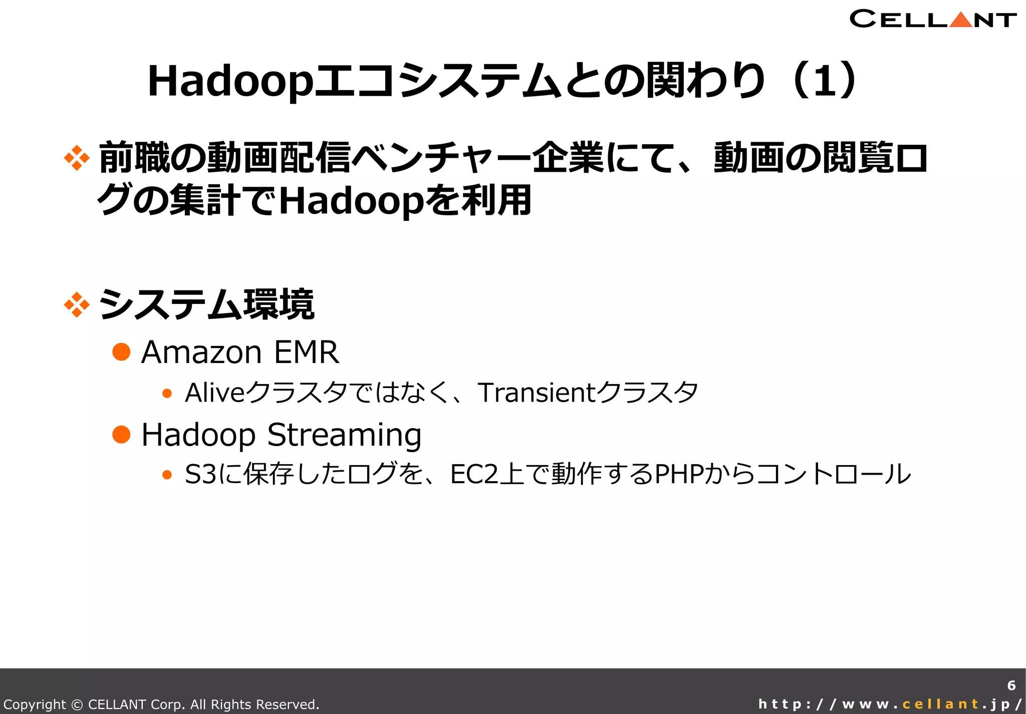 Copyright © CELLANT Corp. All Rights Reserved. h t t p : / / w w w . c e l l a n t . j p /
v 前職の動画配信ベンチャー企業にて、動画の閲覧ロ
グの集計でHadoopを利利⽤用
v システム環境
l Amazon  EMR
•  Aliveクラスタではなく、Transientクラスタ
l Hadoop  Streaming
•  S3に保存したログを、EC2上で動作するPHPからコントロール
Hadoopエコシステムとの関わり（1）
6
 