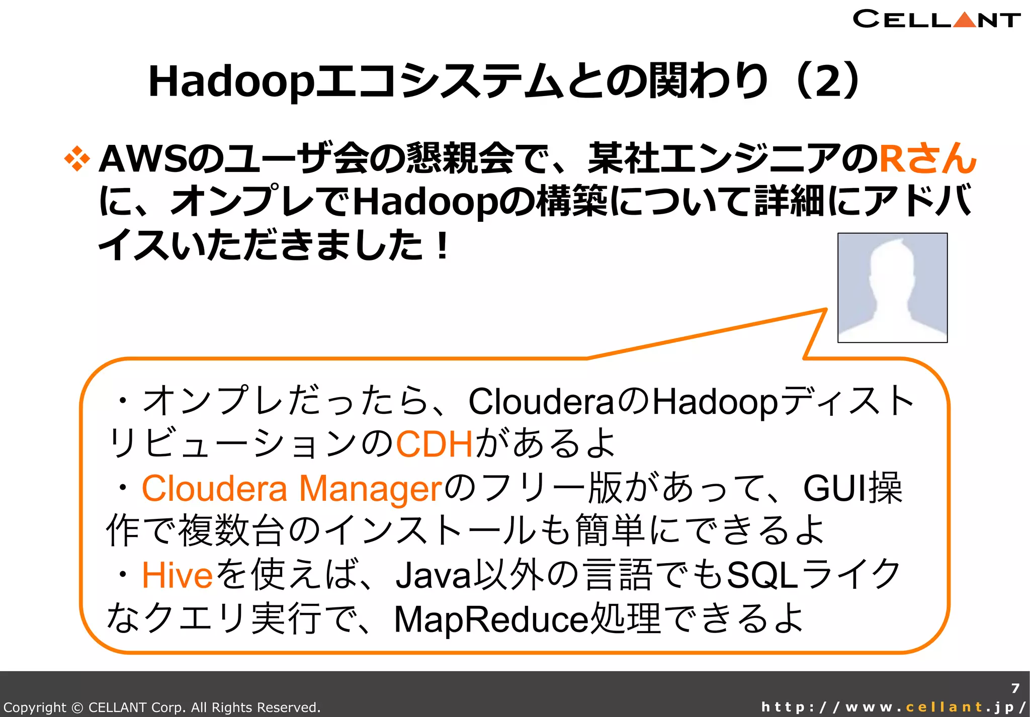 Copyright © CELLANT Corp. All Rights Reserved. h t t p : / / w w w . c e l l a n t . j p /
v AWSのユーザ会の懇親会で、某社エンジニアのRさん
に、オンプレでHadoopの構築について詳細にアドバ
イスいただきました！
Hadoopエコシステムとの関わり（2）
7
・オンプレだったら、ClouderaのHadoopディスト
リビューションのCDHがあるよ
・Cloudera Managerのフリー版があって、GUI操
作で複数台のインストールも簡単にできるよ
・Hiveを使えば、Java以外の言語でもSQLライク
なクエリ実行で、MapReduce処理できるよ
 