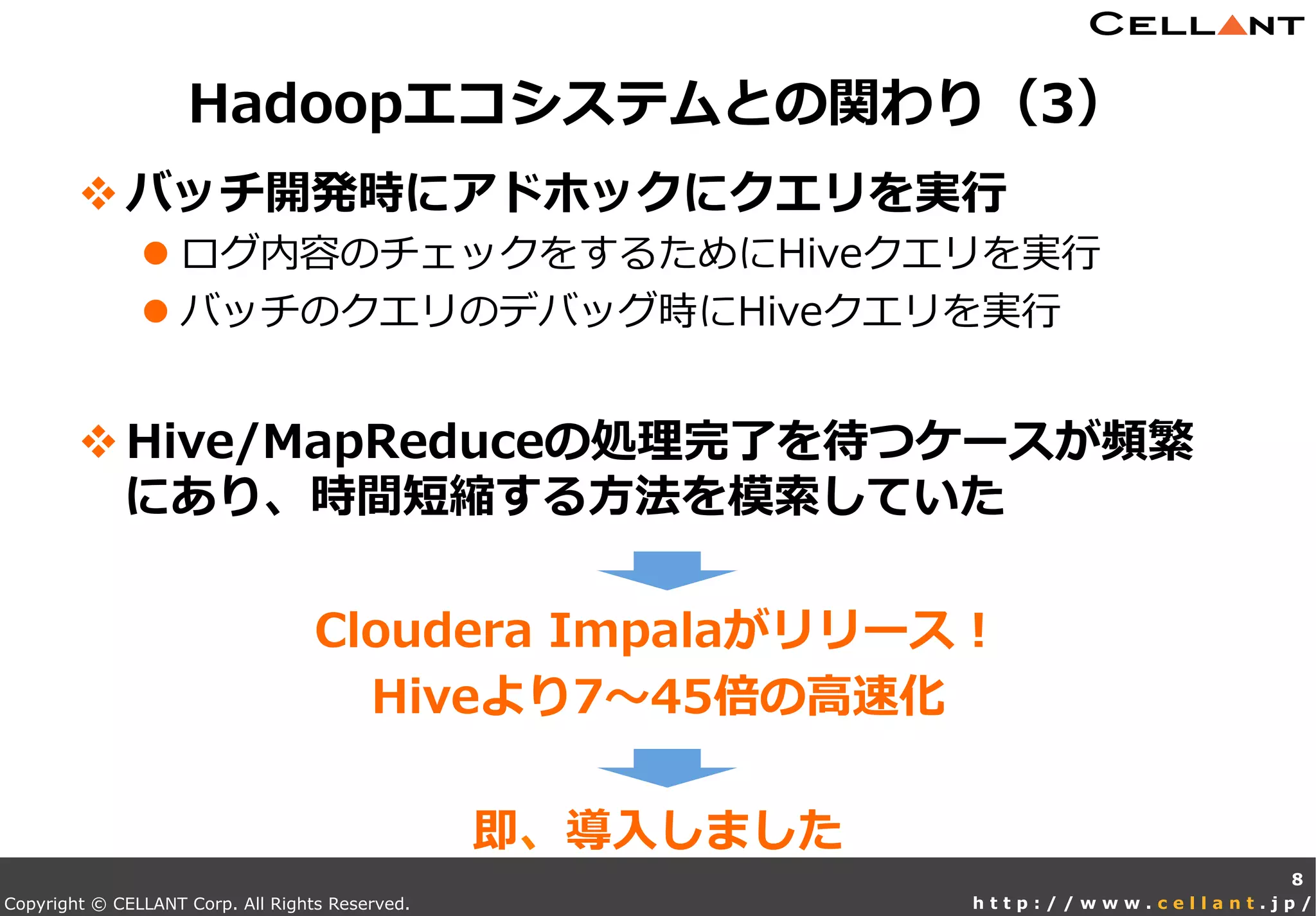 Copyright © CELLANT Corp. All Rights Reserved. h t t p : / / w w w . c e l l a n t . j p /
v バッチ開発時にアドホックにクエリを実⾏行行
l ログ内容のチェックをするためにHiveクエリを実⾏行行
l バッチのクエリのデバッグ時にHiveクエリを実⾏行行
v Hive/MapReduceの処理理完了了を待つケースが頻繁
にあり、時間短縮する⽅方法を模索索していた
Cloudera  Impalaがリリース！
Hiveより7〜～45倍の⾼高速化
即、導⼊入しました
Hadoopエコシステムとの関わり（3）
8
 
