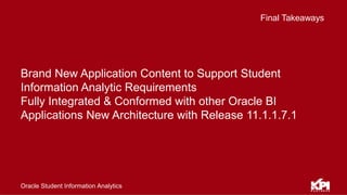 Final Takeaways
Oracle Student Information Analytics
Brand New Application Content to Support Student
Information Analytic Requirements
Fully Integrated & Conformed with other Oracle BI
Applications New Architecture with Release 11.1.1.7.1
 