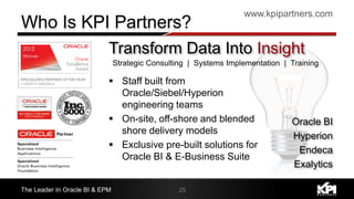 www.kpipartners.com
The Leader In Oracle BI & EPM 25
Strategic Consulting | Systems Implementation | Training
Transform Data Into Insight
 Staff built from
Oracle/Siebel/Hyperion
engineering teams
 On-site, off-shore and blended
shore delivery models
 Exclusive pre-built solutions for
Oracle BI & E-Business Suite
Oracle BI
Hyperion
Endeca
Exalytics
 