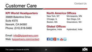 KPI World Headquarters
39899 Balentine Drive
Suite #375
Newark, CA 94560
Phone: (510) 818-9480
Email: info@kpipartners.com
Web: kpipartners.com/contact
Contact Us
The Leader In Oracle BI & EPM 26
New York, NY
Chicago, IL
Boston, MA
Minneapolis, MN
San Diego, CA
Greensboro, NC
North America Offices
Bangalore, India Hyderabad, India
Global Offices
 