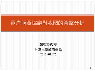 鄭秀玲教授
台灣大學經濟學系
2013/07/25
1
兩岸服貿協議對我國的衝擊分析
 
