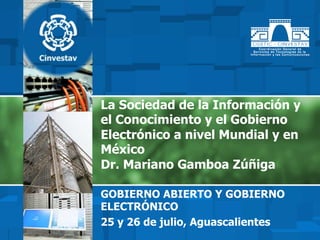 La Sociedad de la Información y
el Conocimiento y el Gobierno
Electrónico a nivel Mundial y en
México
Dr. Mariano Gamboa Zúñiga
GOBIERNO ABIERTO Y GOBIERNO
ELECTRÓNICO
25 y 26 de julio, Aguascalientes
 