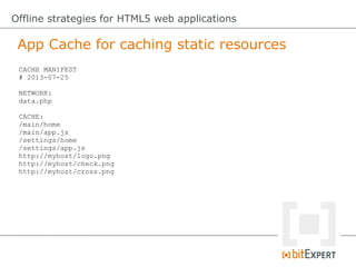 App Cache for caching static resources
Offline strategies for HTML5 web applications
CACHE MANIFEST
# 2013-07-25
NETWORK:
data.php
CACHE:
/main/home
/main/app.js
/settings/home
/settings/app.js
http://myhost/logo.png
http://myhost/check.png
http://myhost/cross.png
 