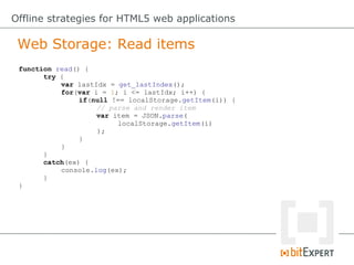 Web Storage: Read items
Offline strategies for HTML5 web applications
function read() {
try {
var lastIdx = get_lastIndex();
for(var i = 1; i <= lastIdx; i++) {
if(null !== localStorage.getItem(i)) {
// parse and render item
var item = JSON.parse(
localStorage.getItem(i)
);
}
}
}
catch(ex) {
console.log(ex);
}
}
 
