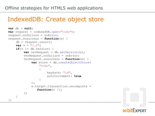IndexedDB: Create object store
Offline strategies for HTML5 web applications
var db = null;
var request = indexedDB.open("todo");
request.onfailure = onError;
request.onsuccess = function(e) {
db = request.result;
var v = "1.0";
if(v != db.version) {
var verRequest = db.setVersion(v);
verRequest.onfailure = onError;
verRequest.onsuccess = function(e) {
var store = db.createObjectStore(
"todo",
{
keyPath: "id",
autoIncrement: true
}
);
e.target.transaction.oncomplete =
function() {};
};
}
};
 