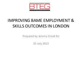 IMPROVING BAME EMPLOYMENT &
SKILLS OUTCOMES IN LONDON
Prepared by Jeremy Crook for
25 July 2013
 
