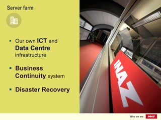 verf
arm	
  
Server farm
§  Our own ICT and
Data Centre
infrastructure
§  Business
Continuity system
§  Disaster Recovery
Who we are
 