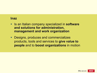 Inaz
§  Is an Italian company specialized in software
and solutions for administration,
management and work organization
§  Designs, produces and commercializes
products, tools and services to give value to
people and to boost organizations in motion
Who we are
 