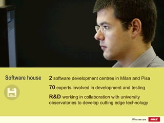 Software house 2 software development centres in Milan and Pisa
70 experts involved in development and testing
R&D working in collaboration with university
observatories to develop cutting edge technology
Who we are
 