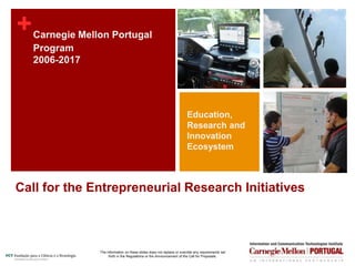 +
Call for the Entrepreneurial Research Initiatives
Carnegie Mellon Portugal
Program
2006-2017
Education,
Research and
Innovation
Ecosystem
The information on these slides does not replace or override any requirements set
forth in the Regulations or the Announcement of the Call for Proposals.
 