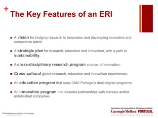 +
The Key Features of an ERI
 A vision for bridging research to innovation and developing innovative and
competitive talent;
 A strategic plan for research, education and innovation, with a path to
sustainability;
 A cross-disciplinary research program enabler of innovation;
 Cross-cultural global research, education and innovation experiences;
 An education program that uses CMU Portugal’s dual degree programs;
 An innovation program that includes partnerships with startups and/or
established companies.
 