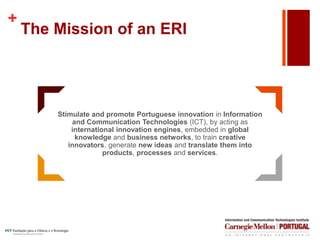 +
The Mission of an ERI
Stimulate and promote Portuguese innovation in Information
and Communication Technologies (ICT), by acting as
international innovation engines, embedded in global
knowledge and business networks, to train creative
innovators, generate new ideas and translate them into
products, processes and services.
 