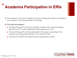 +
Academia Participation in ERIs
 The proposals must have at least two partner Portuguese research institutions,
one company, and Carnegie Mellon University.
 Principal Investigator:
 The lead Portugal PI should be a faculty member, with a doctoral degree
relevant to ICT, or with substantial career experience in ICT.
 The lead Portugal PI shall be dedicated to the project, according to the
duration of the proposed activities, at no less than 35%.
 The lead PI at CMU must hold a faculty appointment at CMU.
 