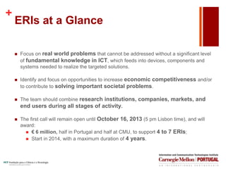 +
ERIs at a Glance
 Focus on real world problems that cannot be addressed without a significant level
of fundamental knowledge in ICT, which feeds into devices, components and
systems needed to realize the targeted solutions.
 Identify and focus on opportunities to increase economic competitiveness and/or
to contribute to solving important societal problems.
 The team should combine research institutions, companies, markets, and
end users during all stages of activity.
 The first call will remain open until October 16, 2013 (5 pm Lisbon time), and will
award:
 € 6 million, half in Portugal and half at CMU, to support 4 to 7 ERIs;
 Start in 2014, with a maximum duration of 4 years.
 