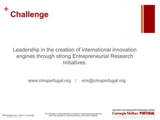 +
Challenge
Leadership in the creation of international innovation
engines through strong Entrepreneurial Research
Initiatives.
www.cmuportugal.org :: eris@cmuportugal.org
The information on these slides does not replace or override any requirements set
forth in the Regulations or the Announcement of the Call for Proposals.
 