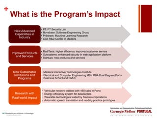 +
What is the Program’s Impact
• PT: PT Security Lab
• Novabase: Software Engineering Group
• Priberam: Machine Learning Research
• CGI: R&D Center in Madeira
New Advanced
Capabilities in
Industry
• RadiTaxis: higher efficiency, improved customer service
• Outsystems: enhanced security in web application platform
• Startups: new products and services
Improved Products
and Services
• Madeira Interactive Technologies Institute
• Electrical and Computer Engineering MS / MBA Dual Degree (Porto
Business School and CMU)
New Sustainable
Institutions and
Programs
• Vehicular network testbed with 465 cabs in Porto
• Energy efficiency system for datacenters
• Wearable technologies tested by firemen corporations
• Automatic speech translation and reading practice prototypes
Research with
Real-world Impact
 
