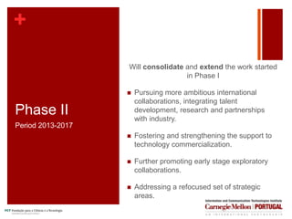 +
Phase II
Will consolidate and extend the work started
in Phase I
 Pursuing more ambitious international
collaborations, integrating talent
development, research and partnerships
with industry.
 Fostering and strengthening the support to
technology commercialization.
 Further promoting early stage exploratory
collaborations.
 Addressing a refocused set of strategic
areas.
Period 2013-2017
+
 