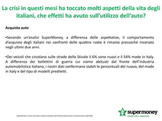 La crisi in questi mesi ha toccato molti aspetti della vita degli
italiani, che effetti ha avuto sull’utilizzo dell’auto?
SuperMoney è l'unico sito web in Italia accreditato dall'Autorità Garante per le Comunicazioni (AGCOM).
Acquisto auto
•Secondo un’analisi SuperMoney, a differenza delle aspettative, il comportamento
d’acquisto degli italiani nei confronti delle quattro ruote è rimasto pressoché invariato
negli ultimi due anni.
•Dei veicoli che circolano sulle strade dello Stivale il 6% sono nuovi e il 54% made in Italy.
A differenza dei bollettini di guerra cui siamo abituati dal fronte dell’industria
automobilistica italiana, i nostri dati confermano stabili le percentuali del nuovo, del made
in Italy e del tipo di modelli prediletti.
 