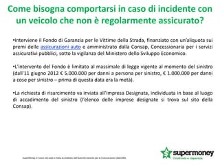 Come bisogna comportarsi in caso di incidente con
un veicolo che non è regolarmente assicurato?
SuperMoney è l'unico sito web in Italia accreditato dall'Autorità Garante per le Comunicazioni (AGCOM).
•Interviene il Fondo di Garanzia per le Vittime della Strada, finanziato con un’aliquota sui
premi delle assicurazioni auto e amministrato dalla Consap, Concessionaria per i servizi
assicurativi pubblici, sotto la vigilanza del Ministero dello Sviluppo Economico.
•L'intervento del Fondo è limitato al massimale di legge vigente al momento del sinistro
(dall'11 giugno 2012 € 5.000.000 per danni a persona per sinistro, € 1.000.000 per danni
a cose per sinistro – prima di questa data era la metà).
•La richiesta di risarcimento va inviata all’Impresa Designata, individuata in base al luogo
di accadimento del sinistro (l’elenco delle imprese designate si trova sul sito della
Consap).
 