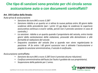 Art. 193 Codice della Strada:
Auto priva di assicurazione
• Sanzione da euro 841 a euro 3.287
• Sanzione ridotta a un quarto se si attiva la nuova polizza entro 30 giorni dalla
scadenza della precedente (per i primi 15 gg dopo la scadenza la copertura
assicurativa continua a essere valida, perciò non è prevista sanzione in caso di
controllo.)
• La sanzione ridotta a un quarto quando il proprietario del veicolo, entro trenta
giorni dalla contestazione della violazione, provvede alla demolizione e alle
formalità di radiazione del veicolo
• Sequestro cautelare del veicolo fino a quando non viene regolarizzata la
posizione  Se entro i 60 giorni successivi non è attivata l´assicurazione e
pagata la sanzione amministrativa, il veicolo è confiscato.
Assicurazione contraffatta
• Sanzione da euro 841 a euro 3.287 (non è prevista alcuna riduzione).
• Confisca amministrativa dell’auto (se l’auto è guidata da suo proprietario).
• Sospensione della patente per 1 anno.
SuperMoney è l'unico sito web in Italia accreditato dall'Autorità Garante per le Comunicazioni (AGCOM).
Che tipo di sanzioni sono previste per chi circola senza
assicurazione auto o con documenti contraffatti?
 