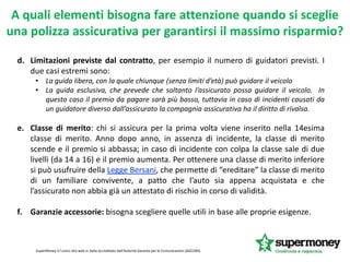 d. Limitazioni previste dal contratto, per esempio il numero di guidatori previsti. I
due casi estremi sono:
• La guida libera, con la quale chiunque (senza limiti d’età) può guidare il veicolo
• La guida esclusiva, che prevede che soltanto l’assicurato possa guidare il veicolo. In
questo caso il premio da pagare sarà più basso, tuttavia in caso di incidenti causati da
un guidatore diverso dall’assicurato la compagnia assicurativa ha il diritto di rivalsa.
e. Classe di merito: chi si assicura per la prima volta viene inserito nella 14esima
classe di merito. Anno dopo anno, in assenza di incidente, la classe di merito
scende e il premio si abbassa; in caso di incidente con colpa la classe sale di due
livelli (da 14 a 16) e il premio aumenta. Per ottenere una classe di merito inferiore
si può usufruire della Legge Bersani, che permette di “ereditare” la classe di merito
di un familiare convivente, a patto che l’auto sia appena acquistata e che
l’assicurato non abbia già un attestato di rischio in corso di validità.
f. Garanzie accessorie: bisogna scegliere quelle utili in base alle proprie esigenze.
SuperMoney è l'unico sito web in Italia accreditato dall'Autorità Garante per le Comunicazioni (AGCOM).
A quali elementi bisogna fare attenzione quando si sceglie
una polizza assicurativa per garantirsi il massimo risparmio?
 