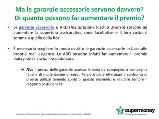 • Le garanzie accessorie o ARD (Assicurazione Rischio Diverso) servono ad
aumentare la copertura assicurativa, sono facoltative e il loro costo si
somma a quello della Rca.
• È necessario scegliere in modo oculato le garanzie accessorie in base alle
proprie reali esigenze. Le ARD possono infatti far aumentare il premio
della polizza anche notevolmente .
→ Nb: il prezzo delle garanzie accessorie varia da compagnia a compagnia
(anche di molte decine di euro). Perciò è bene effettuare il confronto di
diverse polizze tenendo conto di questo elemento e valutare sempre il
rapporto costi-benefici.
SuperMoney è l'unico sito web in Italia accreditato dall'Autorità Garante per le Comunicazioni (AGCOM).
Ma le garanzie accessorie servono davvero?
Di quanto possono far aumentare il premio?
 