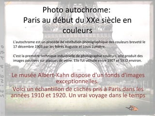 Photo autochrome:
Paris au début du XXe siècle en
couleurs
Le musée Albert-Kahn dispose d'un fonds d'images
exceptionnelles.
Voici un échantillon de clichés pris à Paris dans les
années 1910 et 1920. Un vrai voyage dans le temps
L'autochrome est un procédé de restitution photographique des couleurs breveté le
17 décembre 1903 par les frères Auguste et Louis Lumière.
C'est la première technique industrielle de photographie couleurs, elle produit des
images positives sur plaques de verre. Elle fut utilisée entre 1907 et 1932 environ.
 
