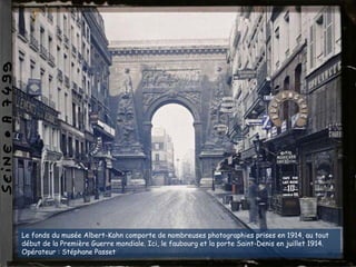 Le fonds du musée Albert-Kahn comporte de nombreuses photographies prises en 1914, au tout
début de la Première Guerre mondiale. Ici, le faubourg et la porte Saint-Denis en juillet 1914.
Opérateur : Stéphane Passet
 